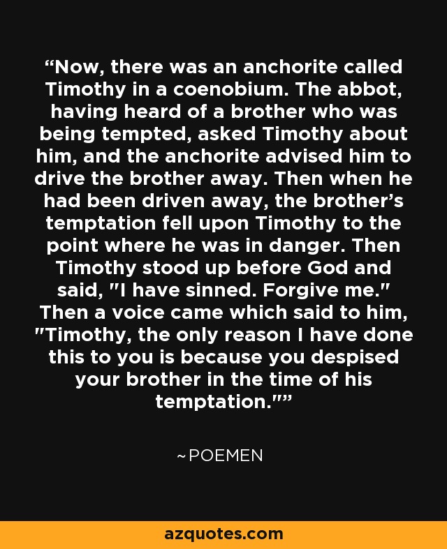 Now, there was an anchorite called Timothy in a coenobium. The abbot, having heard of a brother who was being tempted, asked Timothy about him, and the anchorite advised him to drive the brother away. Then when he had been driven away, the brother's temptation fell upon Timothy to the point where he was in danger. Then Timothy stood up before God and said, 