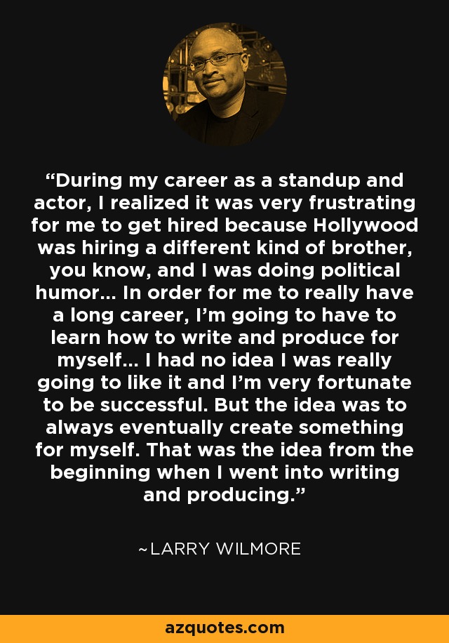 During my career as a standup and actor, I realized it was very frustrating for me to get hired because Hollywood was hiring a different kind of brother, you know, and I was doing political humor... In order for me to really have a long career, I'm going to have to learn how to write and produce for myself... I had no idea I was really going to like it and I'm very fortunate to be successful. But the idea was to always eventually create something for myself. That was the idea from the beginning when I went into writing and producing. - Larry Wilmore