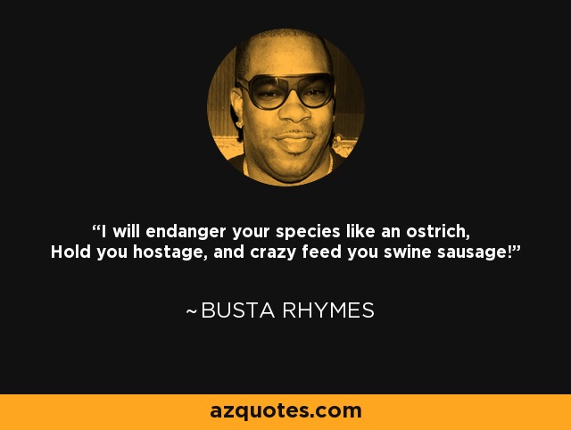 I will endanger your species like an ostrich, Hold you hostage, and crazy feed you swine sausage! - Busta Rhymes