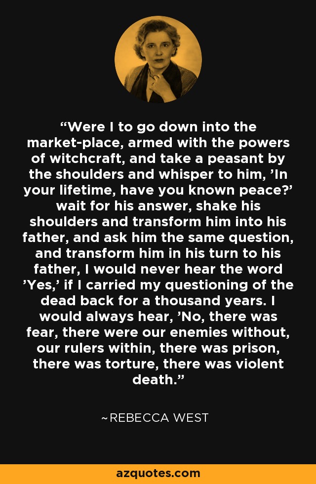 Were I to go down into the market-place, armed with the powers of witchcraft, and take a peasant by the shoulders and whisper to him, 'In your lifetime, have you known peace?' wait for his answer, shake his shoulders and transform him into his father, and ask him the same question, and transform him in his turn to his father, I would never hear the word 'Yes,' if I carried my questioning of the dead back for a thousand years. I would always hear, 'No, there was fear, there were our enemies without, our rulers within, there was prison, there was torture, there was violent death. - Rebecca West