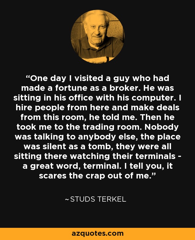 One day I visited a guy who had made a fortune as a broker. He was sitting in his office with his computer. I hire people from here and make deals from this room, he told me. Then he took me to the trading room. Nobody was talking to anybody else, the place was silent as a tomb, they were all sitting there watching their terminals - a great word, terminal. I tell you, it scares the crap out of me. - Studs Terkel