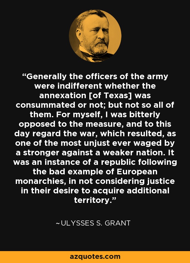 Generally the officers of the army were indifferent whether the annexation [of Texas] was consummated or not; but not so all of them. For myself, I was bitterly opposed to the measure, and to this day regard the war, which resulted, as one of the most unjust ever waged by a stronger against a weaker nation. It was an instance of a republic following the bad example of European monarchies, in not considering justice in their desire to acquire additional territory. - Ulysses S. Grant