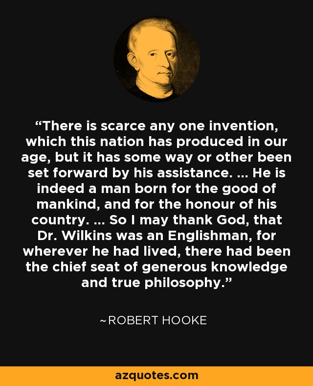 There is scarce any one invention, which this nation has produced in our age, but it has some way or other been set forward by his assistance. ... He is indeed a man born for the good of mankind, and for the honour of his country. ... So I may thank God, that Dr. Wilkins was an Englishman, for wherever he had lived, there had been the chief seat of generous knowledge and true philosophy. - Robert Hooke