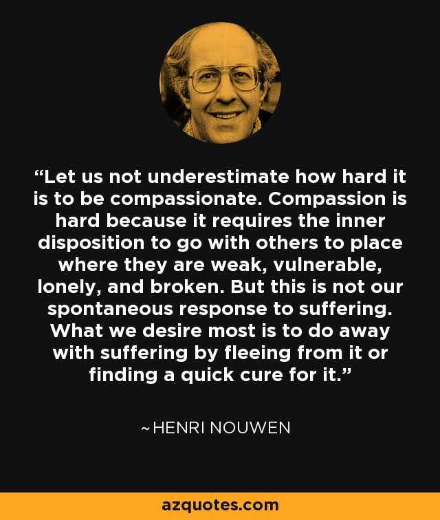 Let us not underestimate how hard it is to be compassionate. Compassion is hard because it requires the inner disposition to go with others to place where they are weak, vulnerable, lonely, and broken. But this is not our spontaneous response to suffering. What we desire most is to do away with suffering by fleeing from it or finding a quick cure for it. - Henri Nouwen