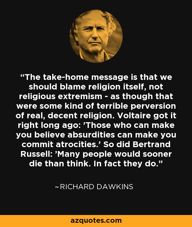 The take-home message is that we should blame religion itself, not religious extremism - as though that were some kind of terrible perversion of real, decent religion. Voltaire got it right long ago: 'Those who can make you believe absurdities can make you commit atrocities.' So did Bertrand Russell: 'Many people would sooner die than think. In fact they do. - Richard Dawkins