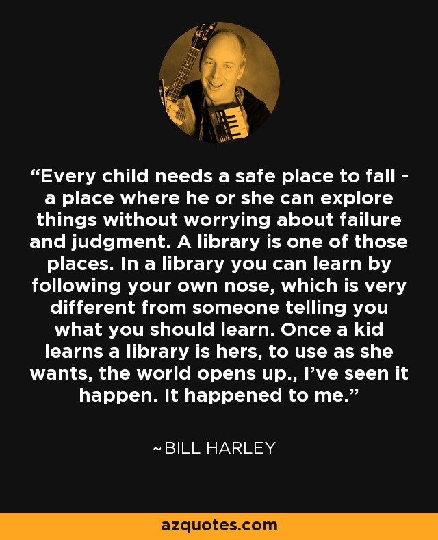 Every child needs a safe place to fall - a place where he or she can explore things without worrying about failure and judgment. A library is one of those places. In a library you can learn by following your own nose, which is very different from someone telling you what you should learn. Once a kid learns a library is hers, to use as she wants, the world opens up., I've seen it happen. It happened to me. - Bill Harley