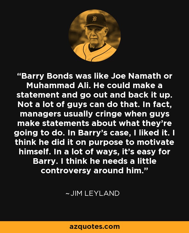 Barry Bonds was like Joe Namath or Muhammad Ali. He could make a statement and go out and back it up. Not a lot of guys can do that. In fact, managers usually cringe when guys make statements about what they're going to do. In Barry's case, I liked it. I think he did it on purpose to motivate himself. In a lot of ways, it's easy for Barry. I think he needs a little controversy around him. - Jim Leyland