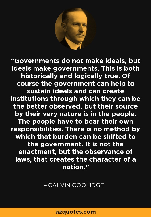Governments do not make ideals, but ideals make governments. This is both historically and logically true. Of course the government can help to sustain ideals and can create institutions through which they can be the better observed, but their source by their very nature is in the people. The people have to bear their own responsibilities. There is no method by which that burden can be shifted to the government. It is not the enactment, but the observance of laws, that creates the character of a nation. - Calvin Coolidge