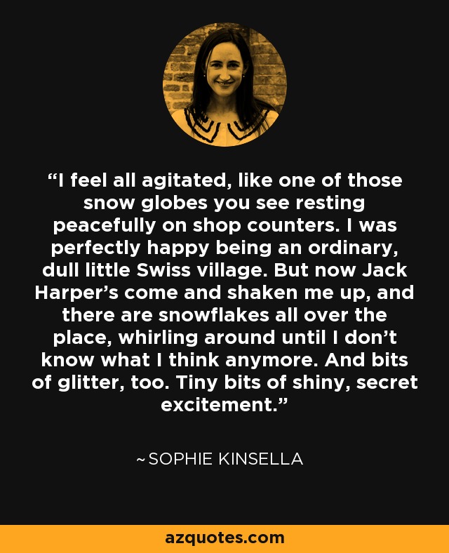 I feel all agitated, like one of those snow globes you see resting peacefully on shop counters. I was perfectly happy being an ordinary, dull little Swiss village. But now Jack Harper’s come and shaken me up, and there are snowflakes all over the place, whirling around until I don’t know what I think anymore. And bits of glitter, too. Tiny bits of shiny, secret excitement. - Sophie Kinsella