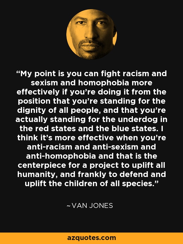 My point is you can fight racism and sexism and homophobia more effectively if you're doing it from the position that you're standing for the dignity of all people, and that you're actually standing for the underdog in the red states and the blue states. I think it's more effective when you're anti-racism and anti-sexism and anti-homophobia and that is the centerpiece for a project to uplift all humanity, and frankly to defend and uplift the children of all species. - Van Jones