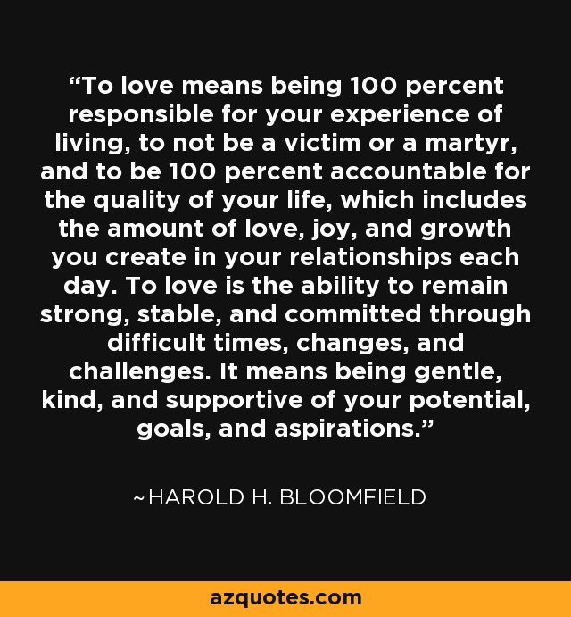 To love means being 100 percent responsible for your experience of living, to not be a victim or a martyr, and to be 100 percent accountable for the quality of your life, which includes the amount of love, joy, and growth you create in your relationships each day. To love is the ability to remain strong, stable, and committed through difficult times, changes, and challenges. It means being gentle, kind, and supportive of your potential, goals, and aspirations. - Harold H. Bloomfield