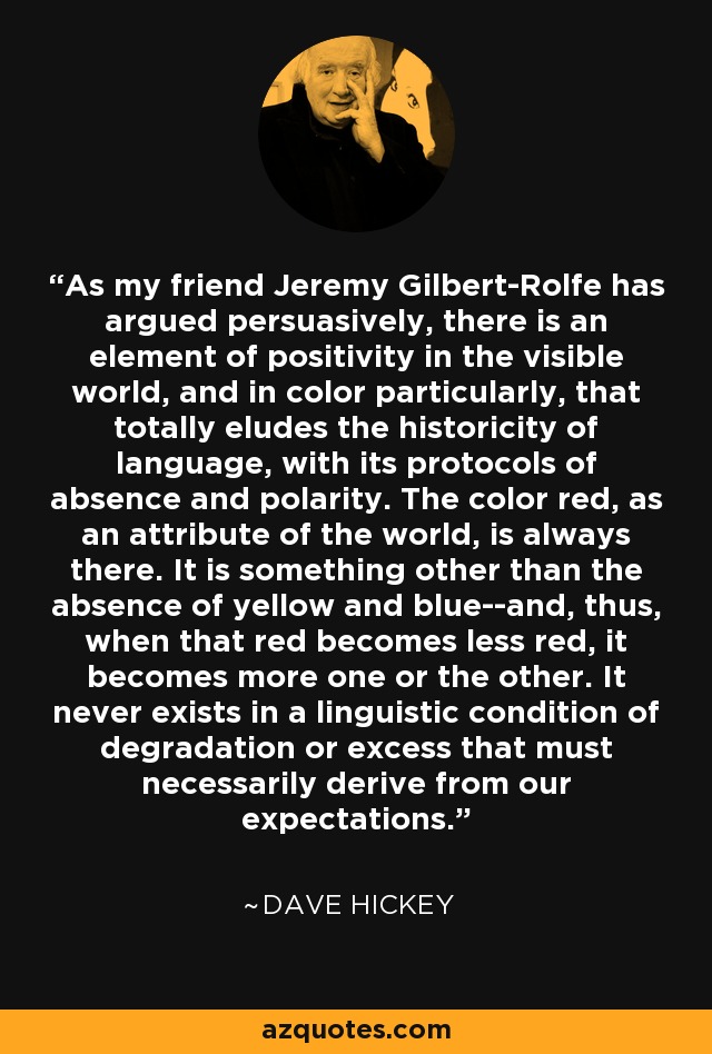 As my friend Jeremy Gilbert-Rolfe has argued persuasively, there is an element of positivity in the visible world, and in color particularly, that totally eludes the historicity of language, with its protocols of absence and polarity. The color red, as an attribute of the world, is always there. It is something other than the absence of yellow and blue--and, thus, when that red becomes less red, it becomes more one or the other. It never exists in a linguistic condition of degradation or excess that must necessarily derive from our expectations. - Dave Hickey