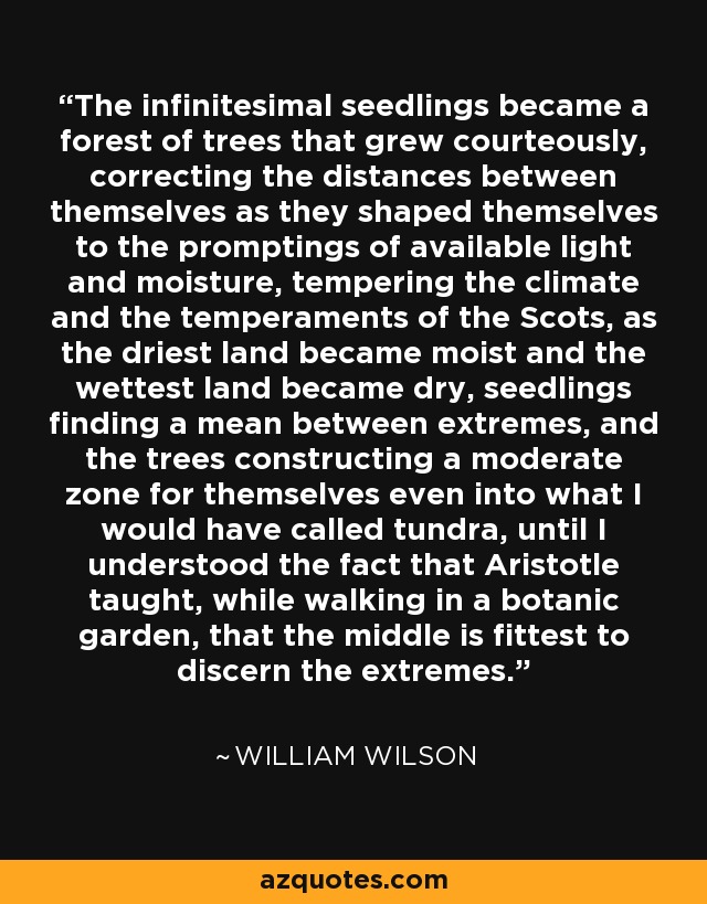 The infinitesimal seedlings became a forest of trees that grew courteously, correcting the distances between themselves as they shaped themselves to the promptings of available light and moisture, tempering the climate and the temperaments of the Scots, as the driest land became moist and the wettest land became dry, seedlings finding a mean between extremes, and the trees constructing a moderate zone for themselves even into what I would have called tundra, until I understood the fact that Aristotle taught, while walking in a botanic garden, that the middle is fittest to discern the extremes. - William Wilson