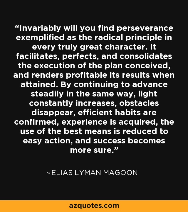 Invariably will you find perseverance exemplified as the radical principle in every truly great character. It facilitates, perfects, and consolidates the execution of the plan conceived, and renders profitable its results when attained. By continuing to advance steadily in the same way, light constantly increases, obstacles disappear, efficient habits are confirmed, experience is acquired, the use of the best means is reduced to easy action, and success becomes more sure. - Elias Lyman Magoon