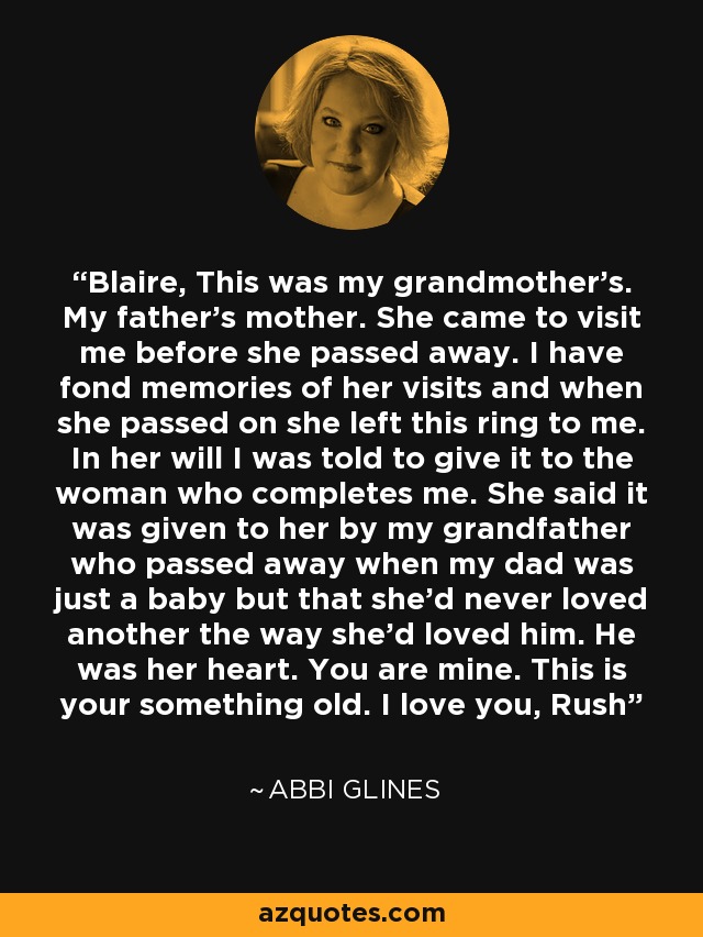 Blaire, This was my grandmother’s. My father’s mother. She came to visit me before she passed away. I have fond memories of her visits and when she passed on she left this ring to me. In her will I was told to give it to the woman who completes me. She said it was given to her by my grandfather who passed away when my dad was just a baby but that she’d never loved another the way she’d loved him. He was her heart. You are mine. This is your something old. I love you, Rush - Abbi Glines