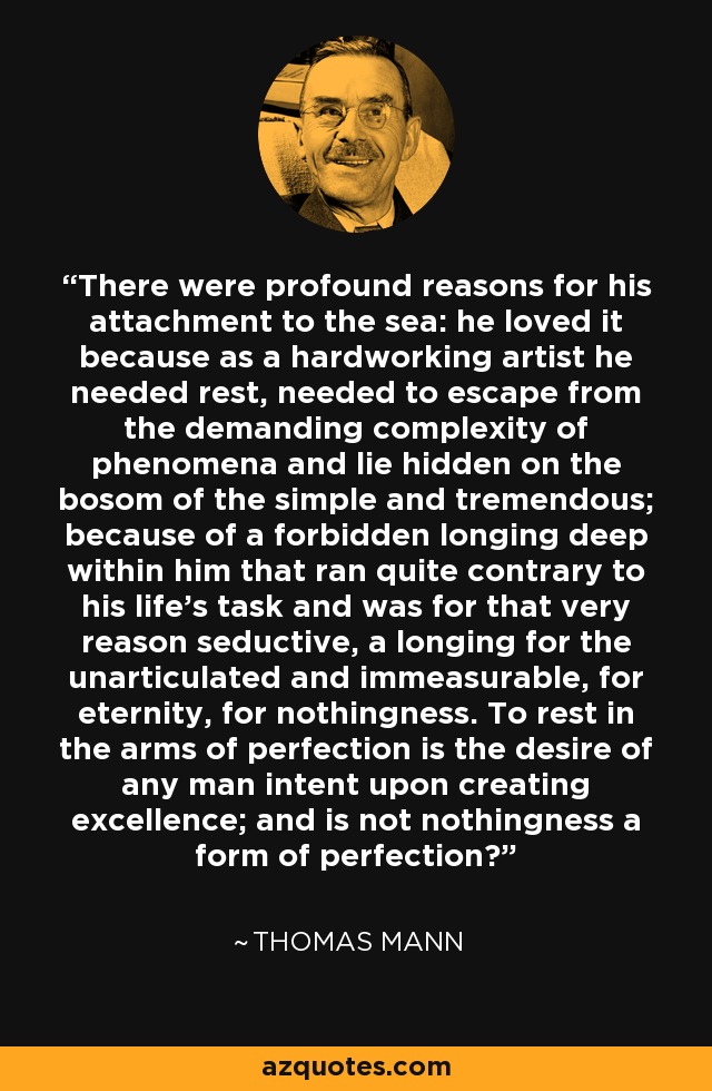 There were profound reasons for his attachment to the sea: he loved it because as a hardworking artist he needed rest, needed to escape from the demanding complexity of phenomena and lie hidden on the bosom of the simple and tremendous; because of a forbidden longing deep within him that ran quite contrary to his life's task and was for that very reason seductive, a longing for the unarticulated and immeasurable, for eternity, for nothingness. To rest in the arms of perfection is the desire of any man intent upon creating excellence; and is not nothingness a form of perfection? - Thomas Mann