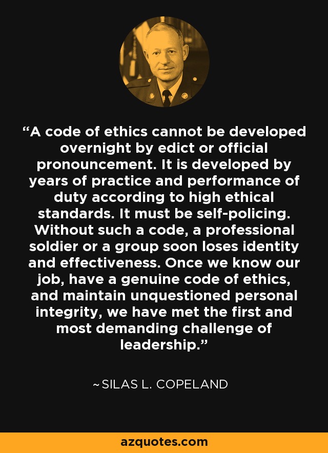 A code of ethics cannot be developed overnight by edict or official pronouncement. It is developed by years of practice and performance of duty according to high ethical standards. It must be self-policing. Without such a code, a professional soldier or a group soon loses identity and effectiveness. Once we know our job, have a genuine code of ethics, and maintain unquestioned personal integrity, we have met the first and most demanding challenge of leadership. - Silas L. Copeland