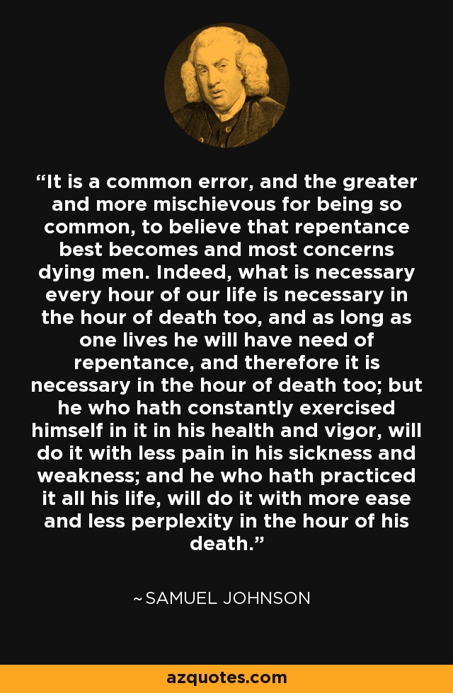 It is a common error, and the greater and more mischievous for being so common, to believe that repentance best becomes and most concerns dying men. Indeed, what is necessary every hour of our life is necessary in the hour of death too, and as long as one lives he will have need of repentance, and therefore it is necessary in the hour of death too; but he who hath constantly exercised himself in it in his health and vigor, will do it with less pain in his sickness and weakness; and he who hath practiced it all his life, will do it with more ease and less perplexity in the hour of his death. - Samuel Johnson