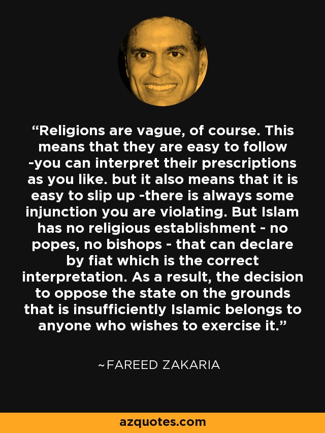 Religions are vague, of course. This means that they are easy to follow -you can interpret their prescriptions as you like. but it also means that it is easy to slip up -there is always some injunction you are violating. But Islam has no religious establishment - no popes, no bishops - that can declare by fiat which is the correct interpretation. As a result, the decision to oppose the state on the grounds that is insufficiently Islamic belongs to anyone who wishes to exercise it. - Fareed Zakaria