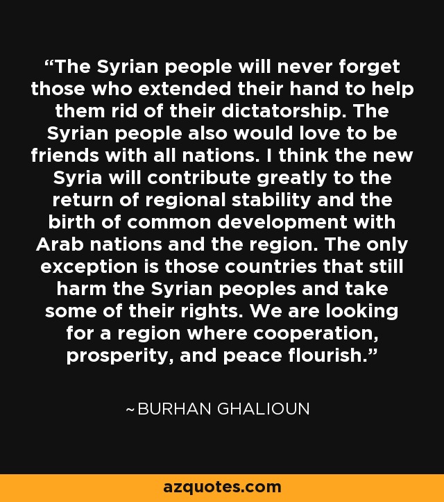 The Syrian people will never forget those who extended their hand to help them rid of their dictatorship. The Syrian people also would love to be friends with all nations. I think the new Syria will contribute greatly to the return of regional stability and the birth of common development with Arab nations and the region. The only exception is those countries that still harm the Syrian peoples and take some of their rights. We are looking for a region where cooperation, prosperity, and peace flourish. - Burhan Ghalioun