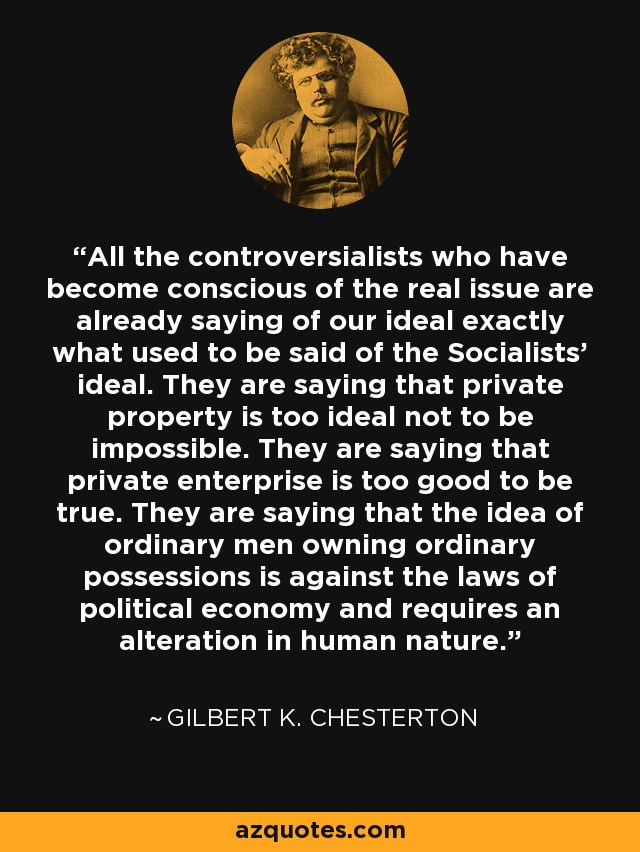 All the controversialists who have become conscious of the real issue are already saying of our ideal exactly what used to be said of the Socialists' ideal. They are saying that private property is too ideal not to be impossible. They are saying that private enterprise is too good to be true. They are saying that the idea of ordinary men owning ordinary possessions is against the laws of political economy and requires an alteration in human nature. - Gilbert K. Chesterton