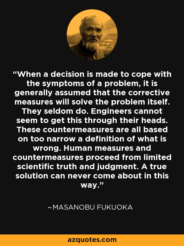 When a decision is made to cope with the symptoms of a problem, it is generally assumed that the corrective measures will solve the problem itself. They seldom do. Engineers cannot seem to get this through their heads. These countermeasures are all based on too narrow a definition of what is wrong. Human measures and countermeasures proceed from limited scientific truth and judgment. A true solution can never come about in this way. - Masanobu Fukuoka