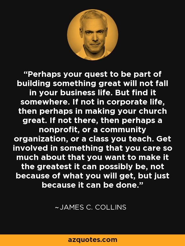 Perhaps your quest to be part of building something great will not fall in your business life. But find it somewhere. If not in corporate life, then perhaps in making your church great. If not there, then perhaps a nonprofit, or a community organization, or a class you teach. Get involved in something that you care so much about that you want to make it the greatest it can possibly be, not because of what you will get, but just because it can be done. - James C. Collins