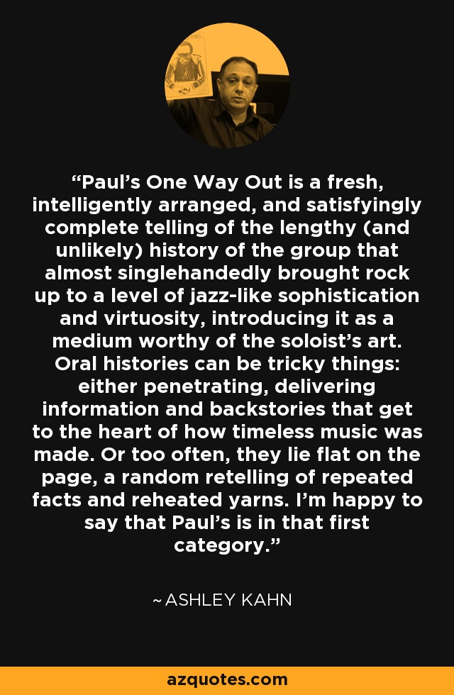 Paul's One Way Out is a fresh, intelligently arranged, and satisfyingly complete telling of the lengthy (and unlikely) history of the group that almost singlehandedly brought rock up to a level of jazz-like sophistication and virtuosity, introducing it as a medium worthy of the soloist's art. Oral histories can be tricky things: either penetrating, delivering information and backstories that get to the heart of how timeless music was made. Or too often, they lie flat on the page, a random retelling of repeated facts and reheated yarns. I'm happy to say that Paul's is in that first category. - Ashley Kahn