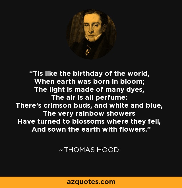 Tis like the birthday of the world, When earth was born in bloom; The light is made of many dyes, The air is all perfume: There's crimson buds, and white and blue, The very rainbow showers Have turned to blossoms where they fell, And sown the earth with flowers. - Thomas Hood