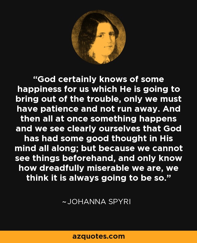 God certainly knows of some happiness for us which He is going to bring out of the trouble, only we must have patience and not run away. And then all at once something happens and we see clearly ourselves that God has had some good thought in His mind all along; but because we cannot see things beforehand, and only know how dreadfully miserable we are, we think it is always going to be so. - Johanna Spyri