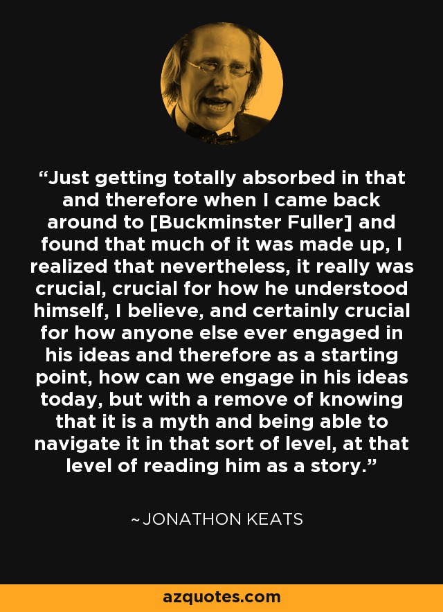 Just getting totally absorbed in that and therefore when I came back around to [Buckminster Fuller] and found that much of it was made up, I realized that nevertheless, it really was crucial, crucial for how he understood himself, I believe, and certainly crucial for how anyone else ever engaged in his ideas and therefore as a starting point, how can we engage in his ideas today, but with a remove of knowing that it is a myth and being able to navigate it in that sort of level, at that level of reading him as a story. - Jonathon Keats