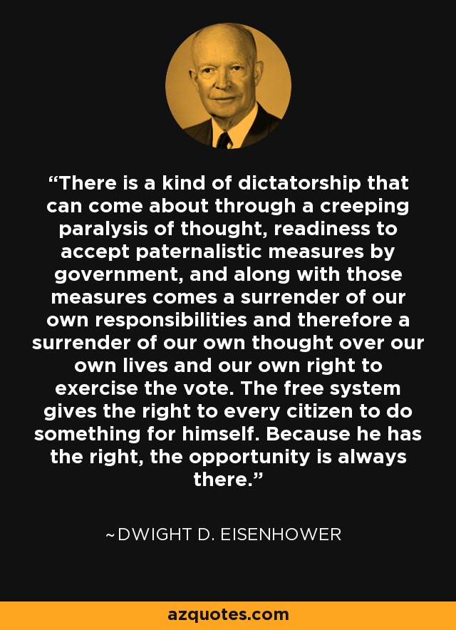 There is a kind of dictatorship that can come about through a creeping paralysis of thought, readiness to accept paternalistic measures by government, and along with those measures comes a surrender of our own responsibilities and therefore a surrender of our own thought over our own lives and our own right to exercise the vote. The free system gives the right to every citizen to do something for himself. Because he has the right, the opportunity is always there. - Dwight D. Eisenhower