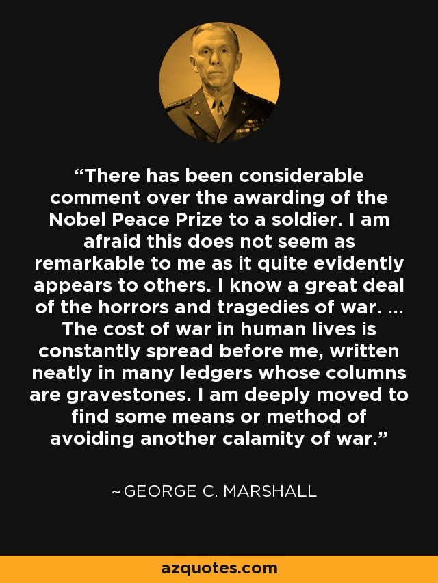 There has been considerable comment over the awarding of the Nobel Peace Prize to a soldier. I am afraid this does not seem as remarkable to me as it quite evidently appears to others. I know a great deal of the horrors and tragedies of war. ... The cost of war in human lives is constantly spread before me, written neatly in many ledgers whose columns are gravestones. I am deeply moved to find some means or method of avoiding another calamity of war. - George C. Marshall