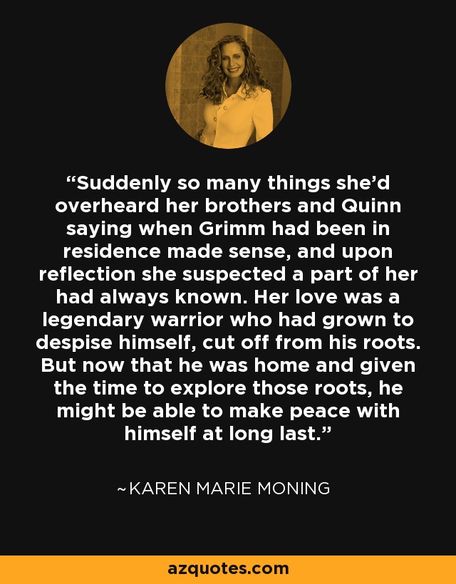 Suddenly so many things she'd overheard her brothers and Quinn saying when Grimm had been in residence made sense, and upon reflection she suspected a part of her had always known. Her love was a legendary warrior who had grown to despise himself, cut off from his roots. But now that he was home and given the time to explore those roots, he might be able to make peace with himself at long last. - Karen Marie Moning