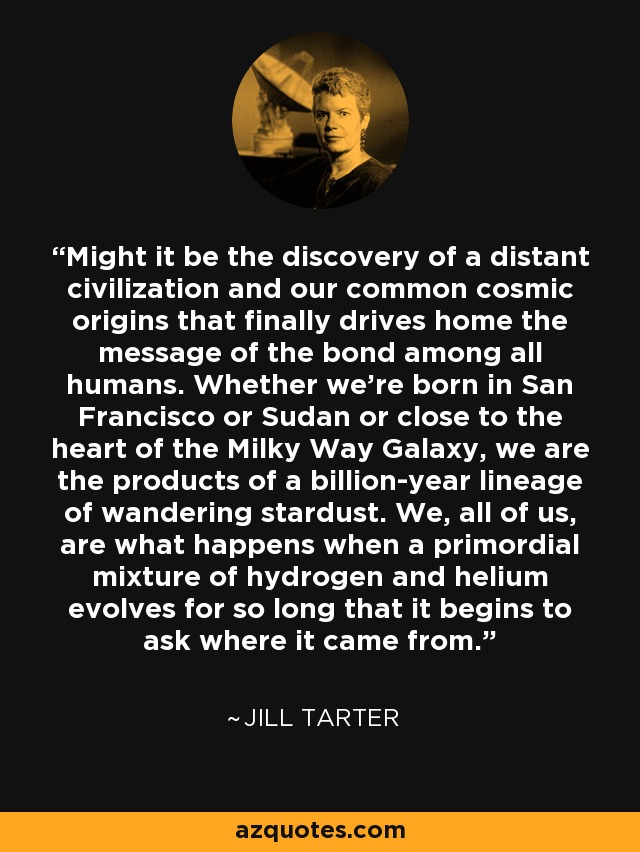 Might it be the discovery of a distant civilization and our common cosmic origins that finally drives home the message of the bond among all humans. Whether we're born in San Francisco or Sudan or close to the heart of the Milky Way Galaxy, we are the products of a billion-year lineage of wandering stardust. We, all of us, are what happens when a primordial mixture of hydrogen and helium evolves for so long that it begins to ask where it came from. - Jill Tarter