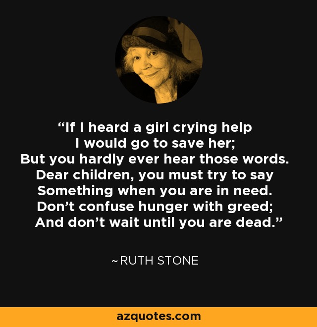 If I heard a girl crying help I would go to save her; But you hardly ever hear those words. Dear children, you must try to say Something when you are in need. Don't confuse hunger with greed; And don't wait until you are dead. - Ruth Stone