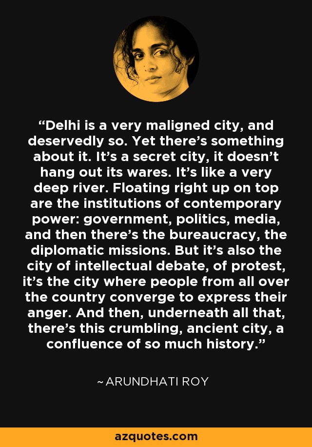 Delhi is a very maligned city, and deservedly so. Yet there's something about it. It's a secret city, it doesn't hang out its wares. It's like a very deep river. Floating right up on top are the institutions of contemporary power: government, politics, media, and then there's the bureaucracy, the diplomatic missions. But it's also the city of intellectual debate, of protest, it's the city where people from all over the country converge to express their anger. And then, underneath all that, there's this crumbling, ancient city, a confluence of so much history. - Arundhati Roy