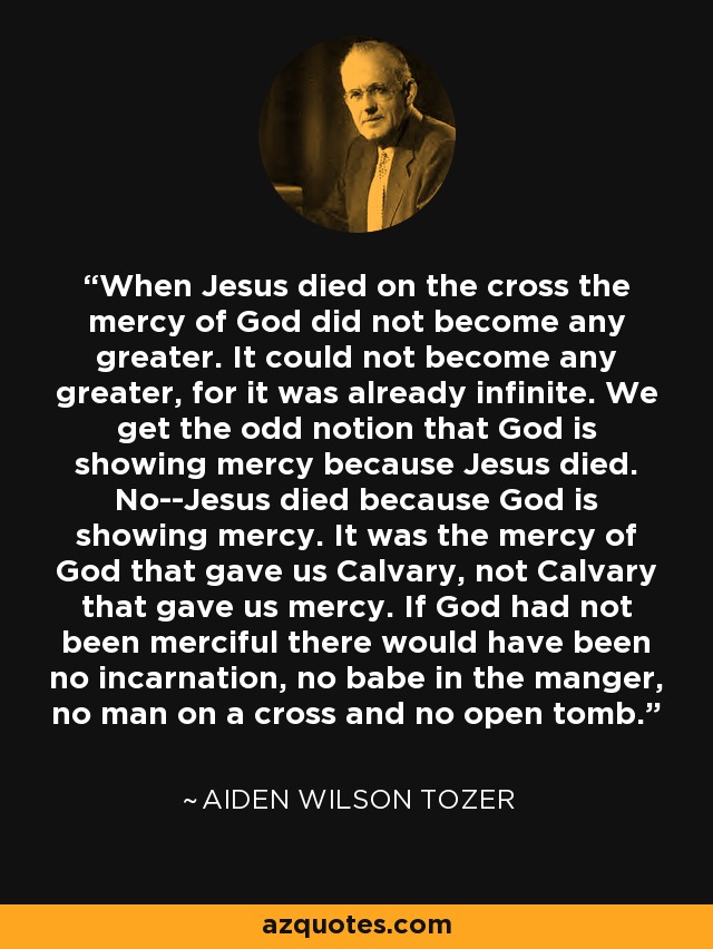 When Jesus died on the cross the mercy of God did not become any greater. It could not become any greater, for it was already infinite. We get the odd notion that God is showing mercy because Jesus died. No--Jesus died because God is showing mercy. It was the mercy of God that gave us Calvary, not Calvary that gave us mercy. If God had not been merciful there would have been no incarnation, no babe in the manger, no man on a cross and no open tomb. - Aiden Wilson Tozer