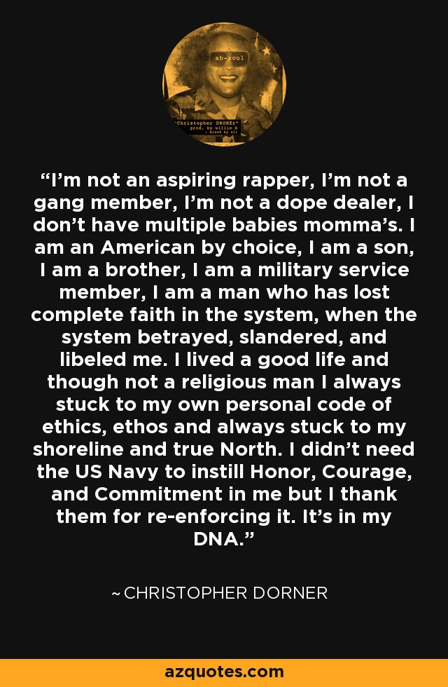 I'm not an aspiring rapper, I'm not a gang member, I'm not a dope dealer, I don't have multiple babies momma's. I am an American by choice, I am a son, I am a brother, I am a military service member, I am a man who has lost complete faith in the system, when the system betrayed, slandered, and libeled me. I lived a good life and though not a religious man I always stuck to my own personal code of ethics, ethos and always stuck to my shoreline and true North. I didn't need the US Navy to instill Honor, Courage, and Commitment in me but I thank them for re-enforcing it. It's in my DNA. - Christopher Dorner