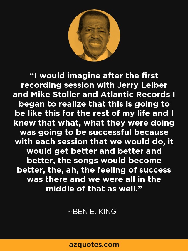 I would imagine after the first recording session with Jerry Leiber and Mike Stoller and Atlantic Records I began to realize that this is going to be like this for the rest of my life and I knew that what, what they were doing was going to be successful because with each session that we would do, it would get better and better and better, the songs would become better, the, ah, the feeling of success was there and we were all in the middle of that as well. - Ben E. King