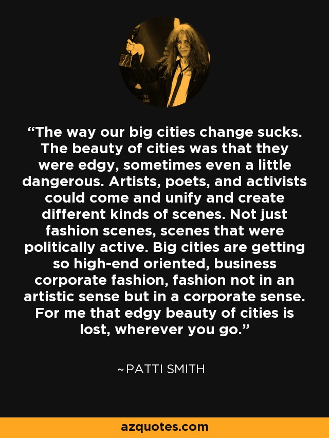 The way our big cities change sucks. The beauty of cities was that they were edgy, sometimes even a little dangerous. Artists, poets, and activists could come and unify and create different kinds of scenes. Not just fashion scenes, scenes that were politically active. Big cities are getting so high-end oriented, business corporate fashion, fashion not in an artistic sense but in a corporate sense. For me that edgy beauty of cities is lost, wherever you go. - Patti Smith