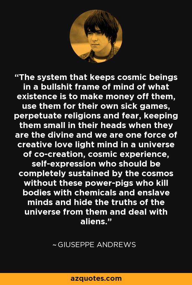 The system that keeps cosmic beings in a bullshit frame of mind of what existence is to make money off them, use them for their own sick games, perpetuate religions and fear, keeping them small in their heads when they are the divine and we are one force of creative love light mind in a universe of co-creation, cosmic experience, self-expression who should be completely sustained by the cosmos without these power-pigs who kill bodies with chemicals and enslave minds and hide the truths of the universe from them and deal with aliens. - Giuseppe Andrews