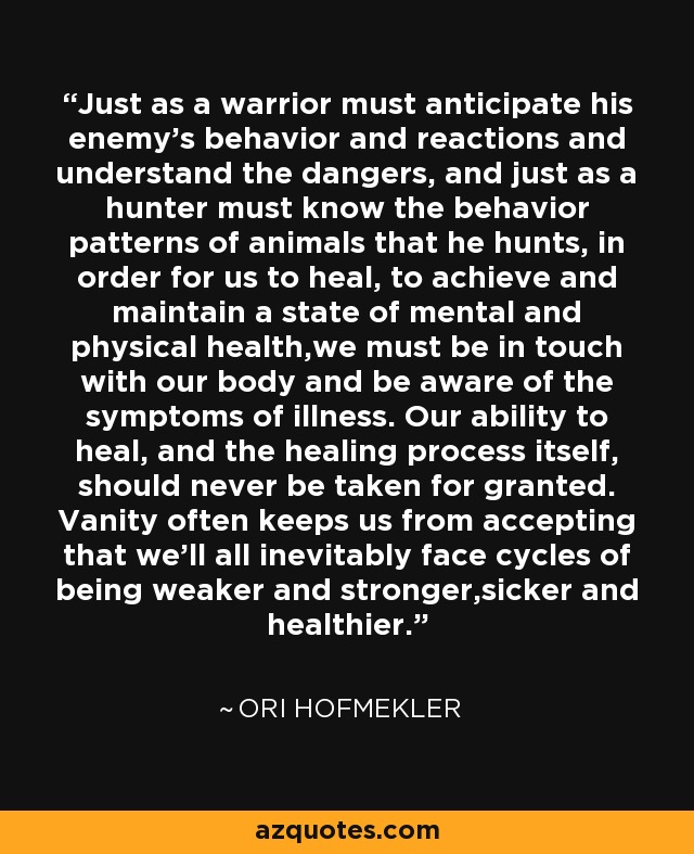Just as a warrior must anticipate his enemy’s behavior and reactions and understand the dangers, and just as a hunter must know the behavior patterns of animals that he hunts, in order for us to heal, to achieve and maintain a state of mental and physical health,we must be in touch with our body and be aware of the symptoms of illness. Our ability to heal, and the healing process itself, should never be taken for granted. Vanity often keeps us from accepting that we’ll all inevitably face cycles of being weaker and stronger,sicker and healthier. - Ori Hofmekler