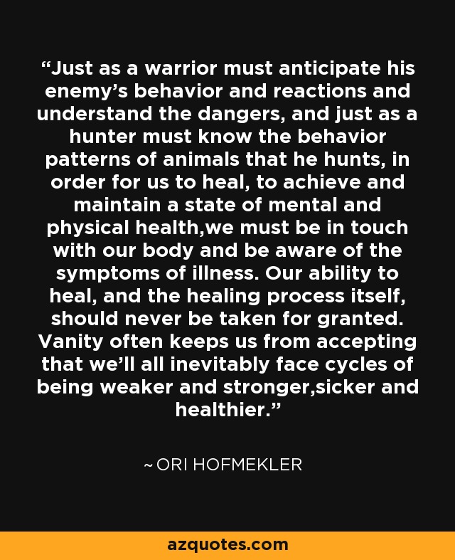 Just as a warrior must anticipate his enemy’s behavior and reactions and understand the dangers, and just as a hunter must know the behavior patterns of animals that he hunts, in order for us to heal, to achieve and maintain a state of mental and physical health,we must be in touch with our body and be aware of the symptoms of illness. Our ability to heal, and the healing process itself, should never be taken for granted. Vanity often keeps us from accepting that we’ll all inevitably face cycles of being weaker and stronger,sicker and healthier. - Ori Hofmekler