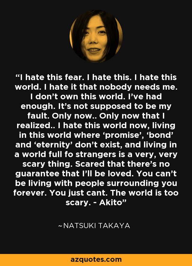 I hate this fear. I hate this. I hate this world. I hate it that nobody needs me. I don’t own this world. I’ve had enough. It’s not supposed to be my fault. Only now.. Only now that I realized.. I hate this world now, living in this world where ‘promise’, ‘bond’ and ‘eternity’ don’t exist, and living in a world full fo strangers is a very, very scary thing. Scared that there’s no guarantee that I’ll be loved. You can’t be living with people surrounding you forever. You just cant. The world is too scary. - Akito - Natsuki Takaya