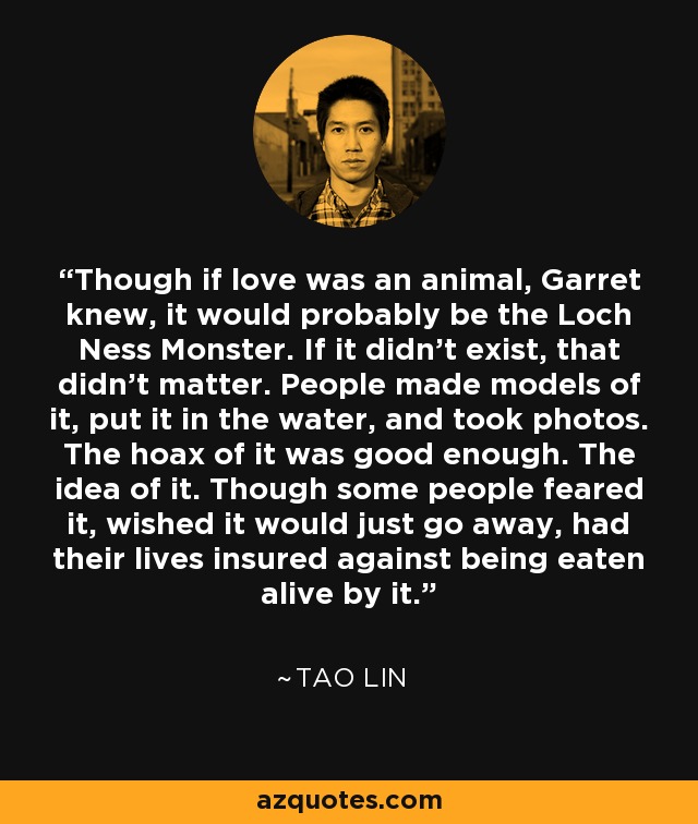 Though if love was an animal, Garret knew, it would probably be the Loch Ness Monster. If it didn’t exist, that didn’t matter. People made models of it, put it in the water, and took photos. The hoax of it was good enough. The idea of it. Though some people feared it, wished it would just go away, had their lives insured against being eaten alive by it. - Tao Lin