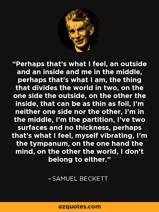 Perhaps that's what I feel, an outside and an inside and me in the middle, perhaps that's what I am, the thing that divides the world in two, on the one side the outside, on the other the inside, that can be as thin as foil, I'm neither one side nor the other, I'm in the middle, I'm the partition, I've two surfaces and no thickness, perhaps that's what I feel, myself vibrating, I'm the tympanum, on the one hand the mind, on the other the world, I don't belong to either. - Samuel Beckett