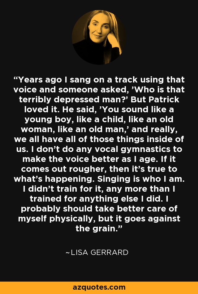 Years ago I sang on a track using that voice and someone asked, 'Who is that terribly depressed man?' But Patrick loved it. He said, 'You sound like a young boy, like a child, like an old woman, like an old man,' and really, we all have all of those things inside of us. I don't do any vocal gymnastics to make the voice better as I age. If it comes out rougher, then it's true to what's happening. Singing is who I am. I didn't train for it, any more than I trained for anything else I did. I probably should take better care of myself physically, but it goes against the grain. - Lisa Gerrard