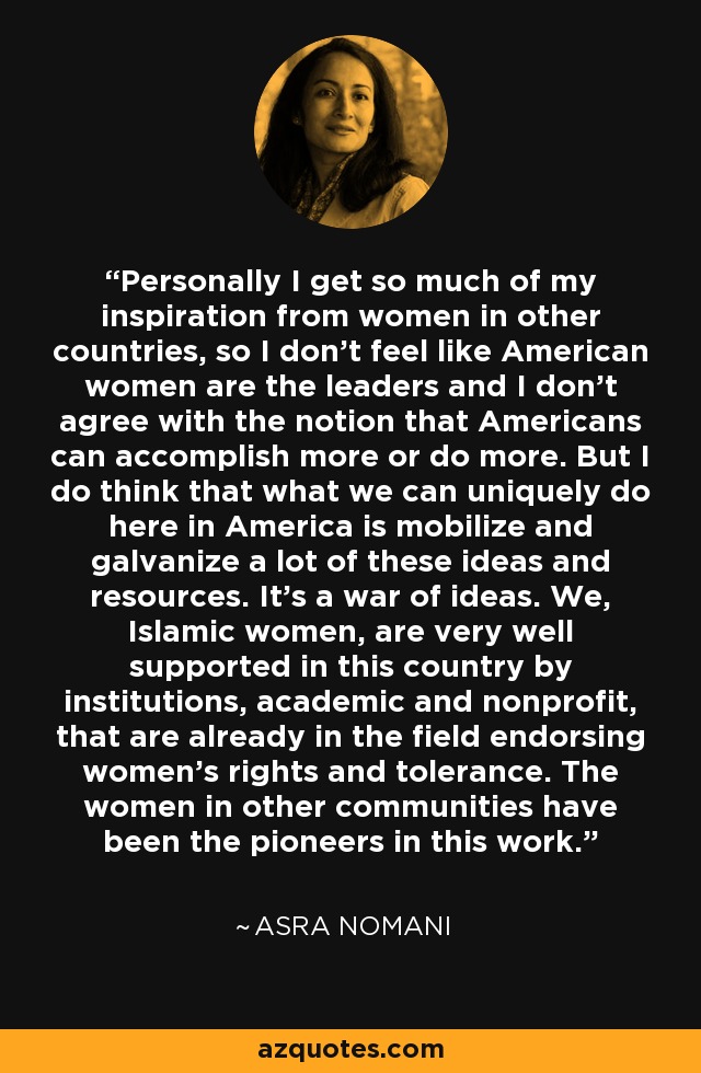 Personally I get so much of my inspiration from women in other countries, so I don't feel like American women are the leaders and I don't agree with the notion that Americans can accomplish more or do more. But I do think that what we can uniquely do here in America is mobilize and galvanize a lot of these ideas and resources. It's a war of ideas. We, Islamic women, are very well supported in this country by institutions, academic and nonprofit, that are already in the field endorsing women's rights and tolerance. The women in other communities have been the pioneers in this work. - Asra Nomani