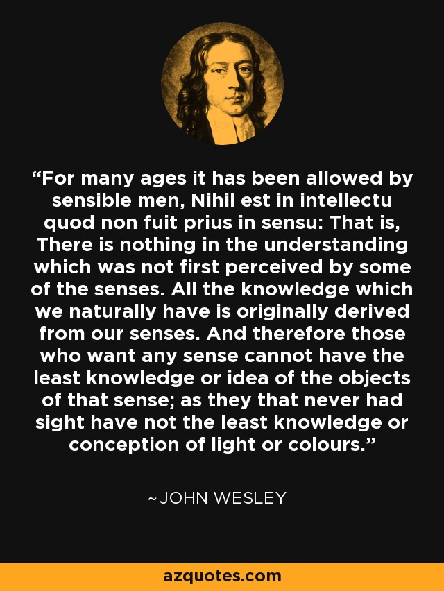 For many ages it has been allowed by sensible men, Nihil est in intellectu quod non fuit prius in sensu: That is, There is nothing in the understanding which was not first perceived by some of the senses. All the knowledge which we naturally have is originally derived from our senses. And therefore those who want any sense cannot have the least knowledge or idea of the objects of that sense; as they that never had sight have not the least knowledge or conception of light or colours. - John Wesley